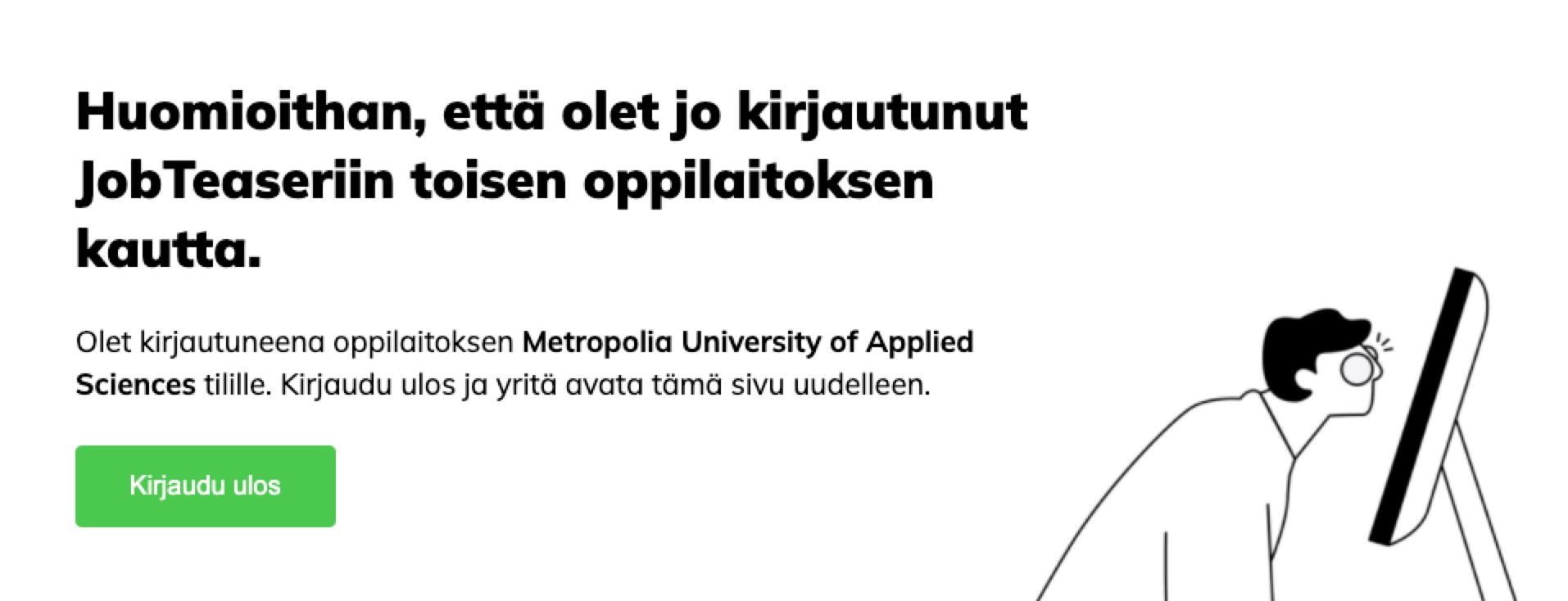 Virheilmoituksen teksti: Huomioithan, että olet jo kirjautunut JobTeaseriin toisen oppilaitoksen kautta. Olet kirjautuneena Metropolia University of Applied Sciences tilille. Kirjaudu ulos ja yritä avata tämä sivu uudelleen.